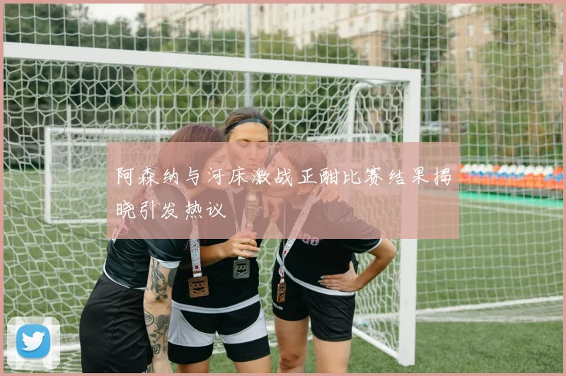 阿森纳与河床激战正酣比赛结果揭晓引发热议