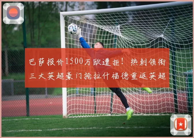 巴萨报价1500万欧遭拒！热刺领衔三大英超豪门抢拉什福德重返英超_边路_曼联_曼联