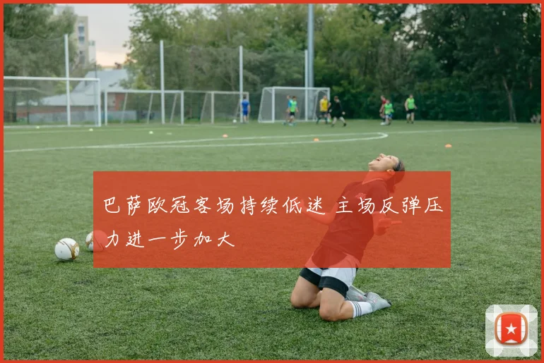 巴萨欧冠客场持续低迷 主场反弹压力进一步加大