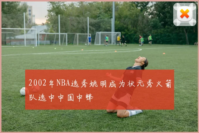 2002年NBA选秀姚明成为状元秀火箭队选中中国中锋