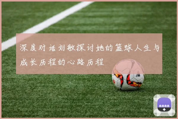 深度对话刘敏探讨她的篮球人生与成长历程的心路历程