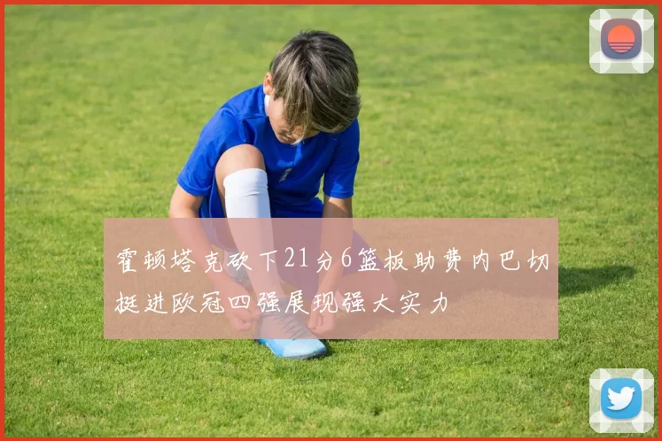 霍顿塔克砍下21分6篮板助费内巴切挺进欧冠四强展现强大实力
