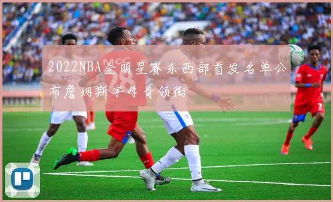 2022NBA全明星赛东西部首发名单公布詹姆斯字母哥领衔